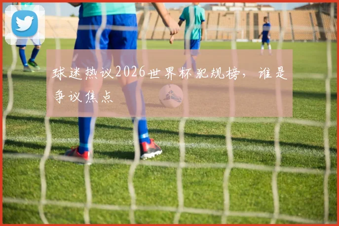 球迷热议2026世界杯犯规榜,谁是争议焦点