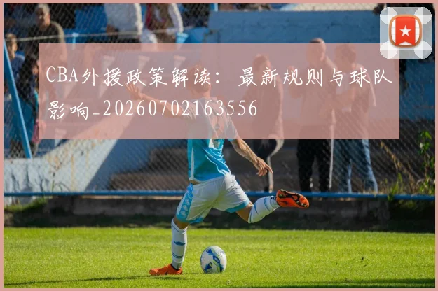 CBA外援政策解读:最新规则与球队影响_20260702163556