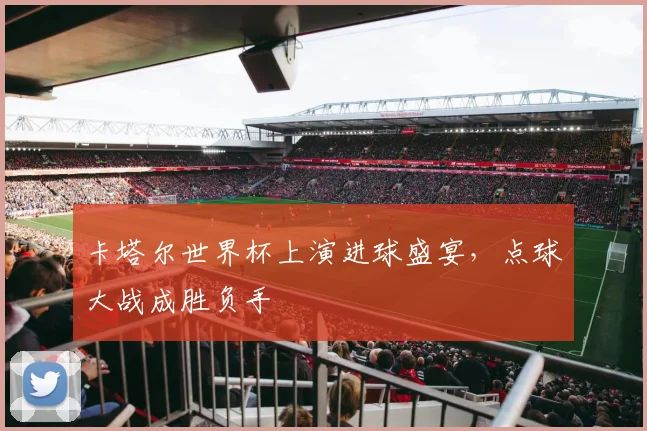 卡塔尔世界杯上演进球盛宴,点球大战成胜负手