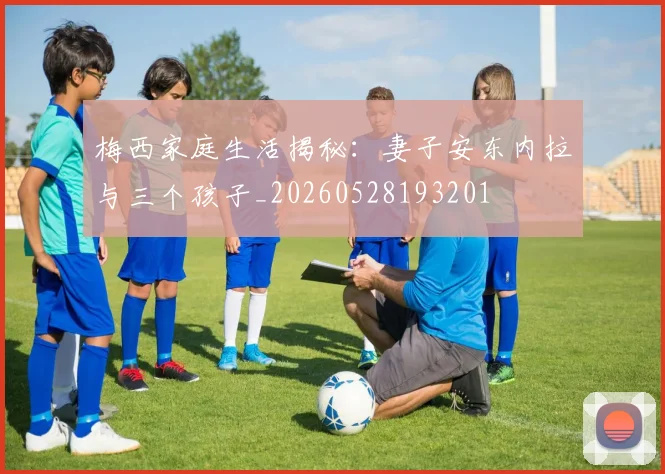 梅西家庭生活揭秘：妻子安东内拉与三个孩子_20260528193201