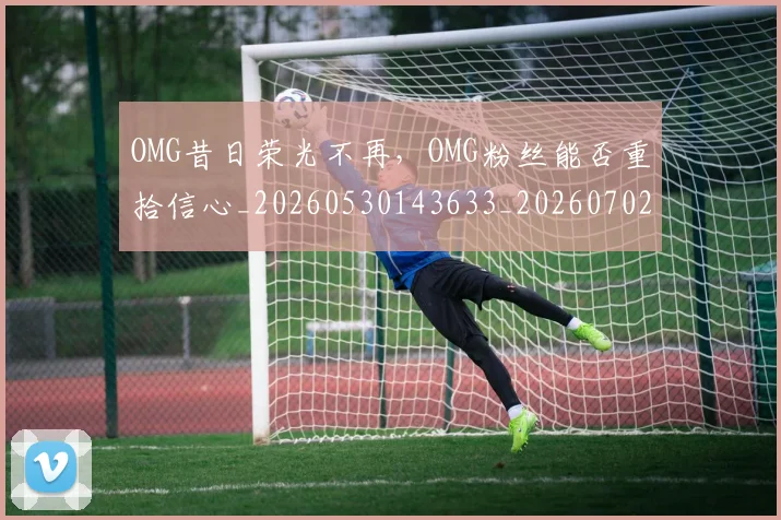 OMG昔日荣光不再，OMG粉丝能否重拾信心_20260530143633_20260702170137