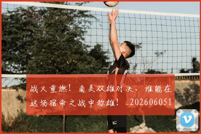 战火重燃！南美双雄对决，谁能在这场宿命之战中称雄！_20260605162938