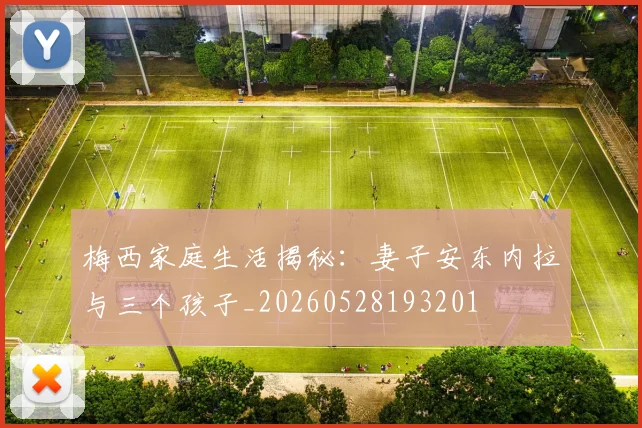 梅西家庭生活揭秘:妻子安东内拉与三个孩子_20260528193201