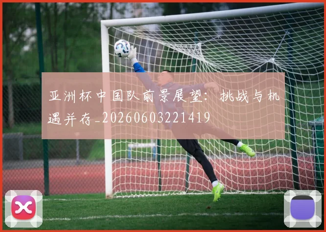 亚洲杯中国队前景展望:挑战与机遇并存_20260603221419