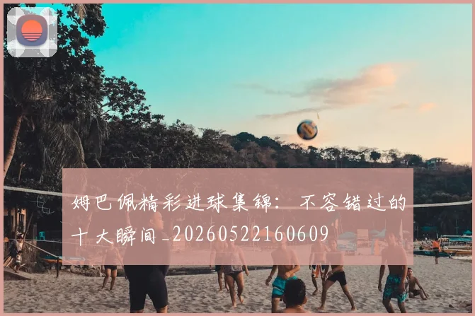 姆巴佩精彩进球集锦：不容错过的十大瞬间_20260522160609