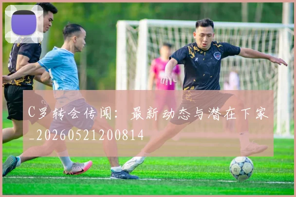C罗转会传闻:最新动态与潜在下家_20260521200814