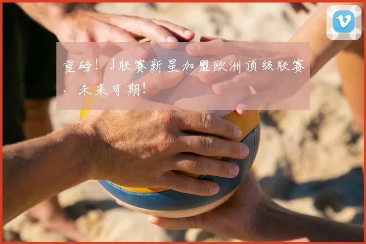 重磅！J联赛新星加盟欧洲顶级联赛，未来可期！