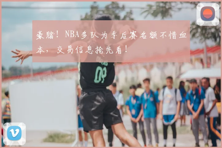 豪赌！NBA多队为季后赛名额不惜血本，交易信息抢先看！