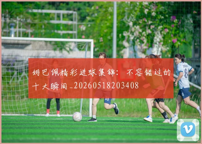 姆巴佩精彩进球集锦：不容错过的十大瞬间_20260518203408