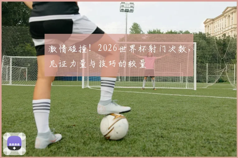 激情碰撞！2026世界杯射门次数，见证力量与技巧的较量