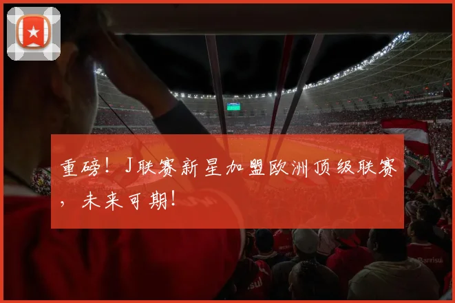 重磅！J联赛新星加盟欧洲顶级联赛，未来可期！