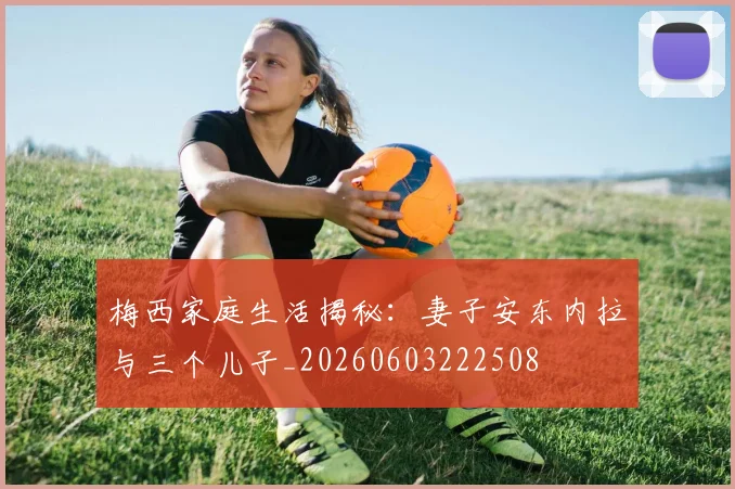 梅西家庭生活揭秘：妻子安东内拉与三个儿子_20260603222508