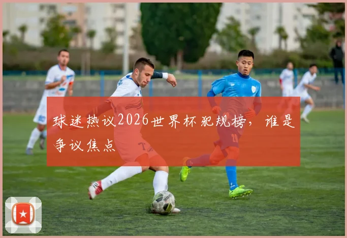 球迷热议2026世界杯犯规榜,谁是争议焦点